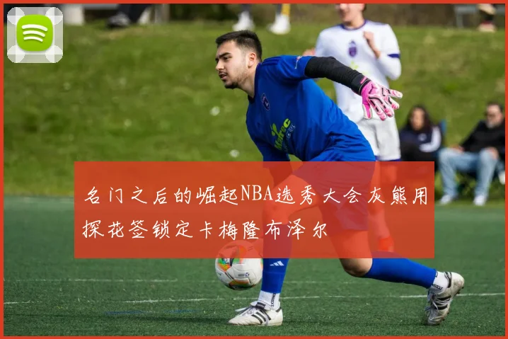 名门之后的崛起NBA选秀大会灰熊用探花签锁定卡梅隆布泽尔