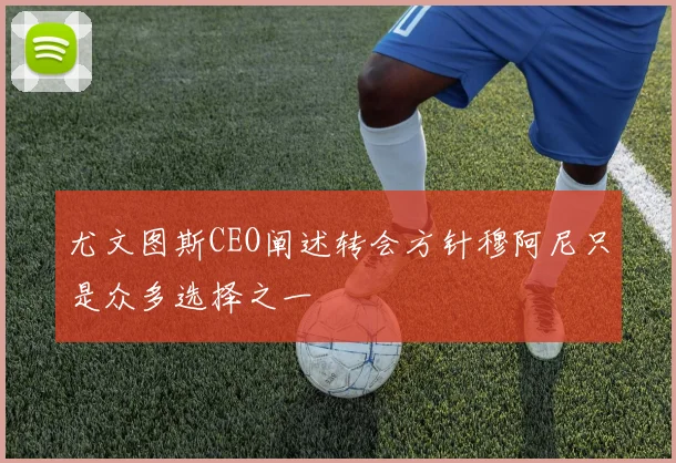 尤文图斯CEO阐述转会方针穆阿尼只是众多选择之一