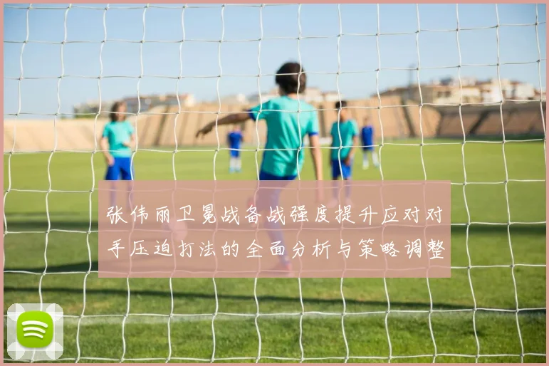 张伟丽卫冕战备战强度提升应对对手压迫打法的全面分析与策略调整