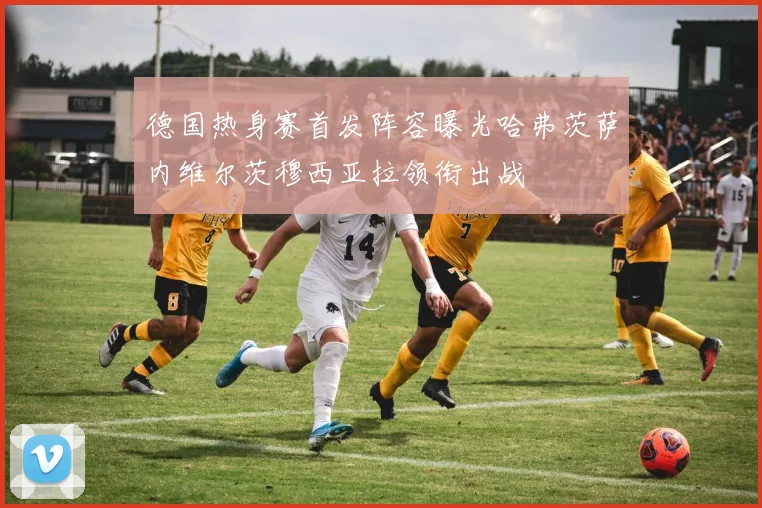 德国热身赛首发阵容曝光哈弗茨萨内维尔茨穆西亚拉领衔出战