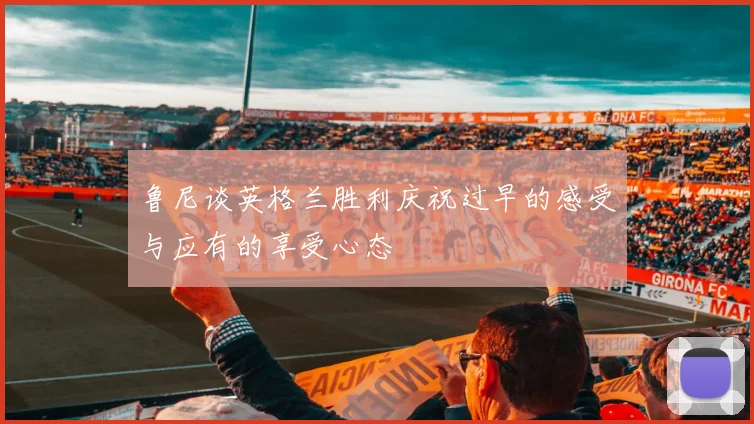 鲁尼谈英格兰胜利庆祝过早的感受与应有的享受心态