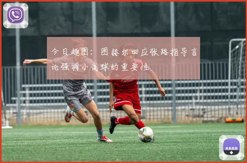 今日趣图：图赫尔回应张路指导言论强调小高球的重要性