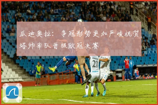 瓜迪奥拉：争冠形势更加严峻祝贺塔帅率队晋级欧冠决赛