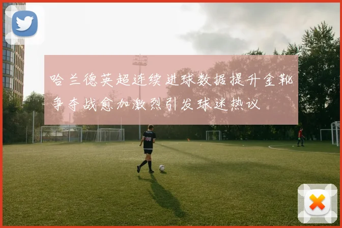 哈兰德英超连续进球数据提升金靴争夺战愈加激烈引发球迷热议
