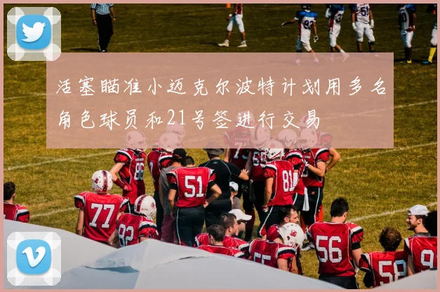 活塞瞄准小迈克尔波特计划用多名角色球员和21号签进行交易