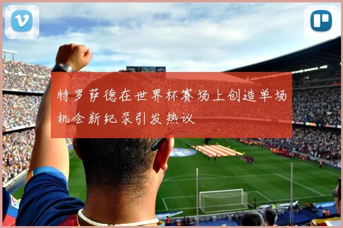 特罗萨德在世界杯赛场上创造单场机会新纪录引发热议