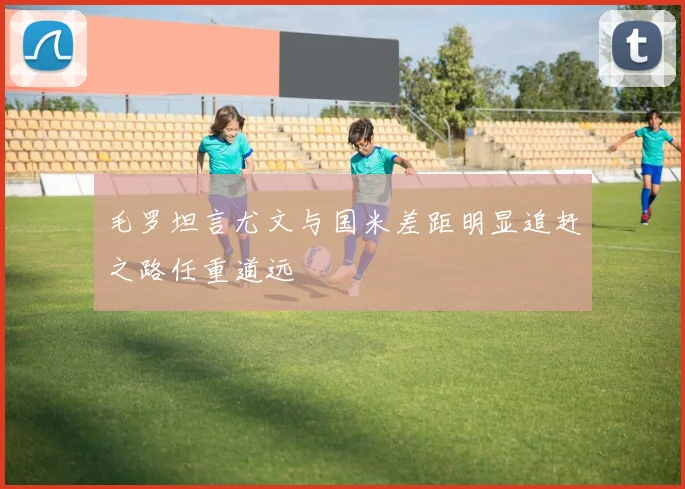 毛罗坦言尤文与国米差距明显追赶之路任重道远