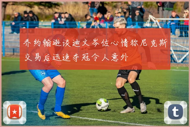 乔约翰逊谈迪文岑佐心情称尼克斯交易后迅速夺冠令人意外