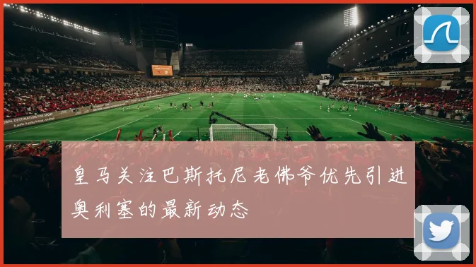 皇马关注巴斯托尼老佛爷优先引进奥利塞的最新动态
