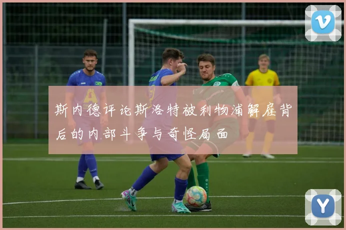 斯内德评论斯洛特被利物浦解雇背后的内部斗争与奇怪局面
