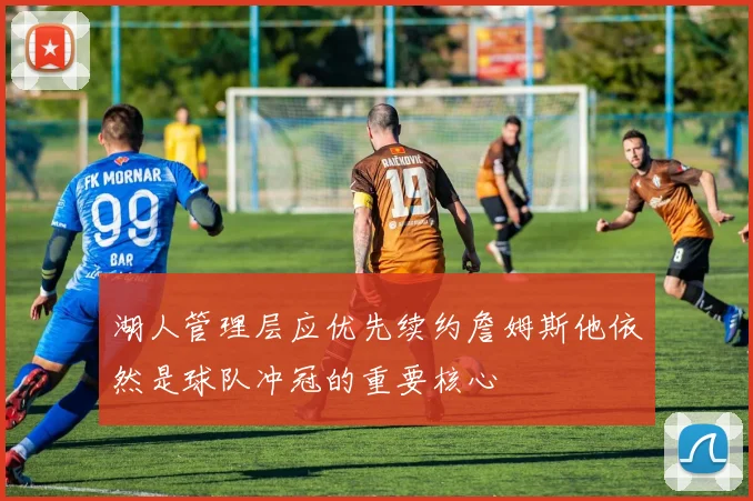 湖人管理层应优先续约詹姆斯他依然是球队冲冠的重要核心
