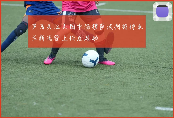 罗马关注美国中场穆萨谈判将待米兰新高管上任后启动