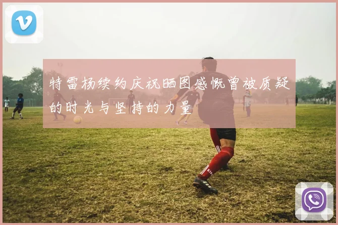 特雷杨续约庆祝晒图感慨曾被质疑的时光与坚持的力量