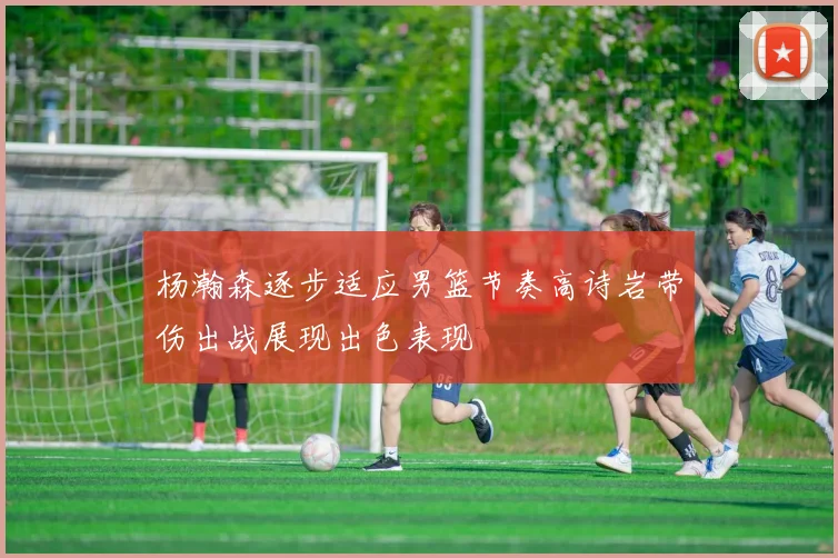 杨瀚森逐步适应男篮节奏高诗岩带伤出战展现出色表现