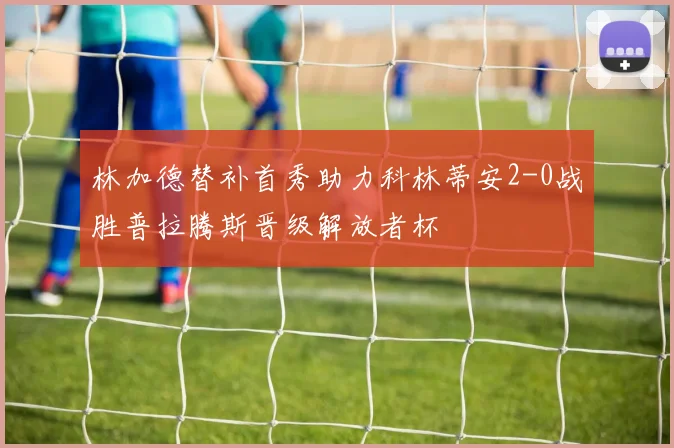 林加德替补首秀助力科林蒂安2-0战胜普拉腾斯晋级解放者杯