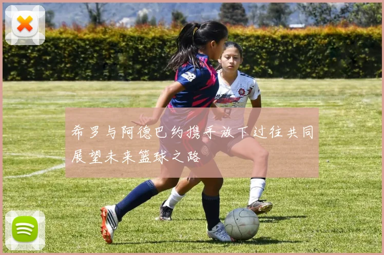 希罗与阿德巴约携手放下过往共同展望未来篮球之路