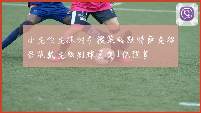 小克伦克探讨引援策略默特萨克称签范戴克级别球员需1亿预算