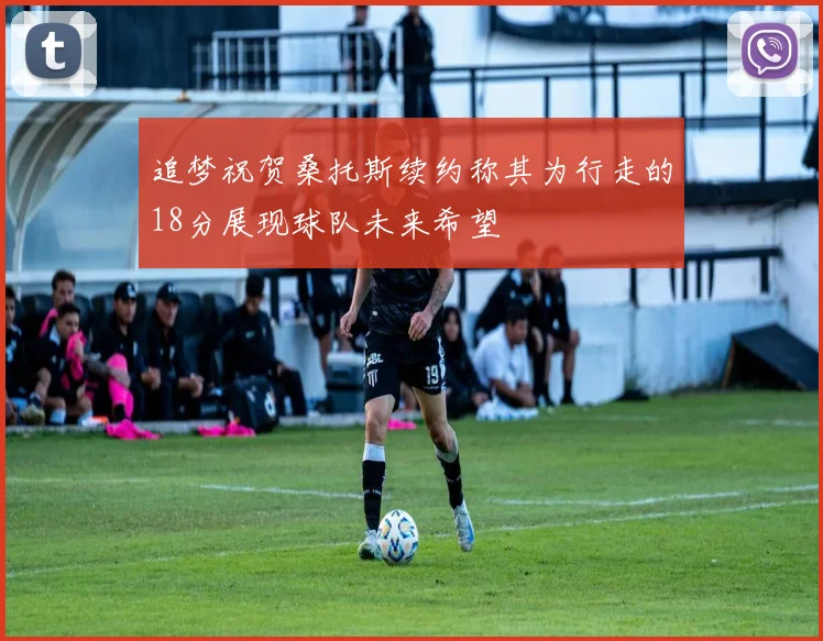 追梦祝贺桑托斯续约称其为行走的18分展现球队未来希望