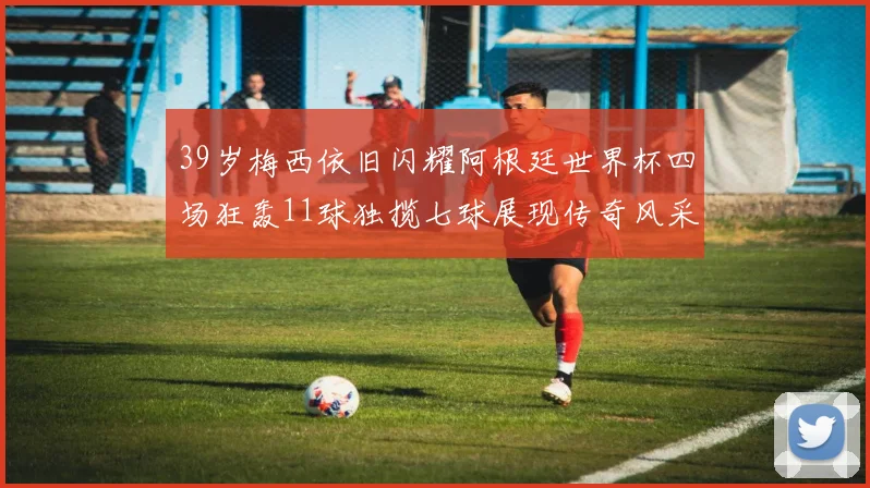 39岁梅西依旧闪耀阿根廷世界杯四场狂轰11球独揽七球展现传奇风采
