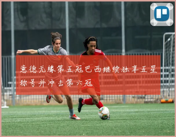 意德无缘第五冠巴西继续独享五星称号并冲击第六冠