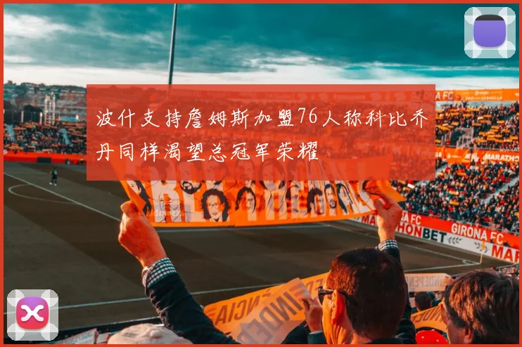 波什支持詹姆斯加盟76人称科比乔丹同样渴望总冠军荣耀