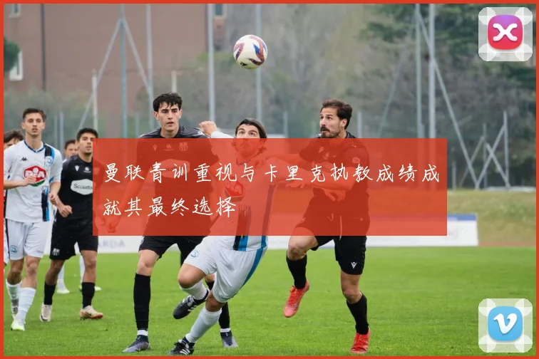 曼联青训重视与卡里克执教成绩成就其最终选择