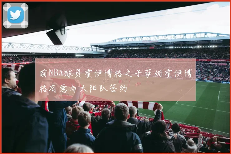 前NBA球员霍伊博格之子萨姆霍伊博格有意与太阳队签约