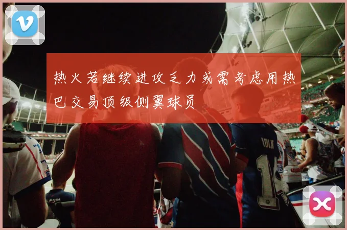 热火若继续进攻乏力或需考虑用热巴交易顶级侧翼球员