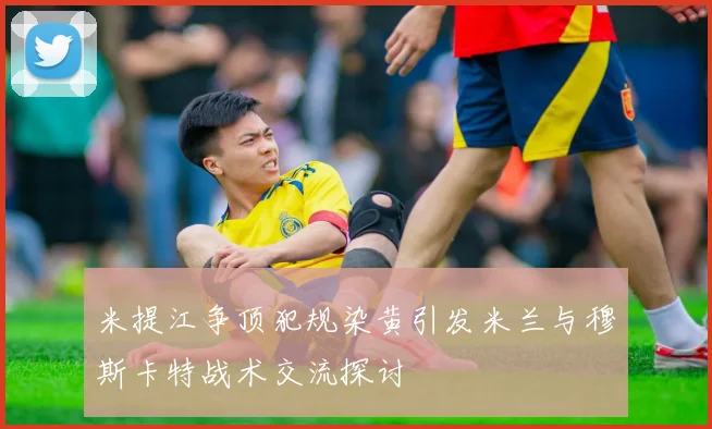 米提江争顶犯规染黄引发米兰与穆斯卡特战术交流探讨